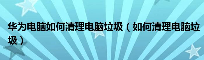 華為電腦如何清理電腦垃圾（如何清理電腦垃圾）