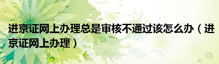 進京證網上辦理總是審核不通過該怎么辦（進京證網上辦理）