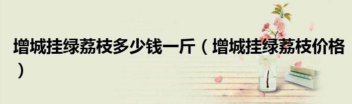 增城掛綠荔枝多少錢(qián)一斤（增城掛綠荔枝價(jià)格）