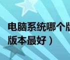 電腦系統(tǒng)哪個(gè)版本最好還不卡（電腦系統(tǒng)哪個(gè)版本最好）
