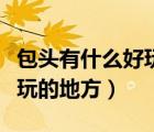 包頭有什么好玩的地方嗎室內(nèi)（包頭有什么好玩的地方）