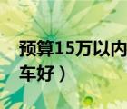預(yù)算15萬以內(nèi)買什么車好（15萬以內(nèi)買什么車好）