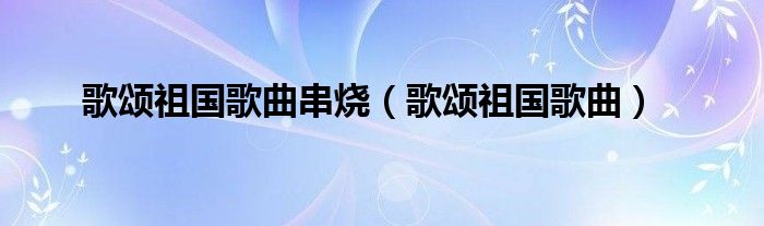歌頌祖國(guó)歌曲串燒（歌頌祖國(guó)歌曲）