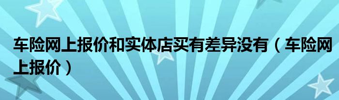 車險網(wǎng)上報價和實體店買有差異沒有（車險網(wǎng)上報價）