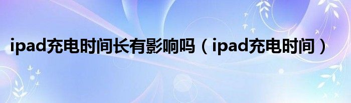 ipad充電時間長有影響嗎（ipad充電時間）