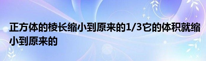 正方體的棱長(zhǎng)縮小到原來(lái)的1/3它的體積就縮小到原來(lái)的