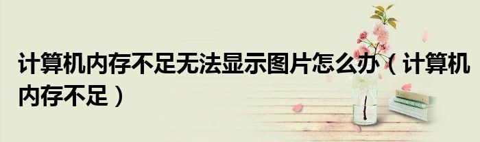 計(jì)算機(jī)內(nèi)存不足無(wú)法顯示圖片怎么辦（計(jì)算機(jī)內(nèi)存不足）