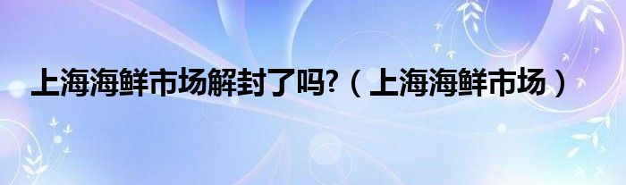 上海海鮮市場解封了嗎?（上海海鮮市場）