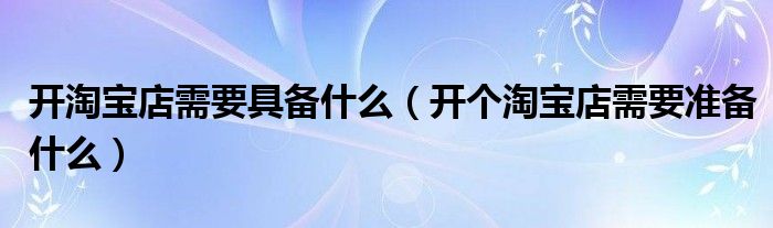 開淘寶店需要具備什么（開個(gè)淘寶店需要準(zhǔn)備什么）
