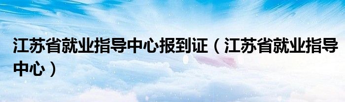 江蘇省就業(yè)指導中心報到證（江蘇省就業(yè)指導中心）