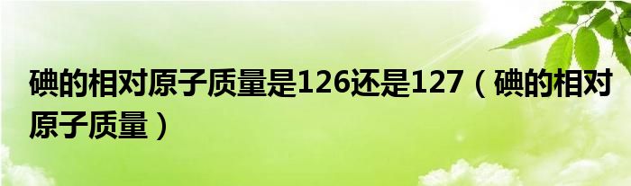 碘的相對原子質(zhì)量是126還是127（碘的相對原子質(zhì)量）