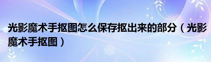 光影魔術手摳圖怎么保存摳出來的部分（光影魔術手摳圖）