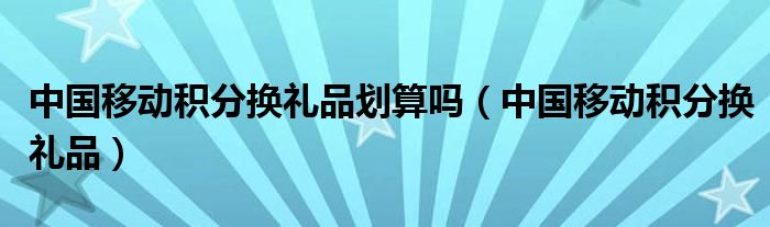 中國(guó)移動(dòng)積分換禮品劃算嗎（中國(guó)移動(dòng)積分換禮品）
