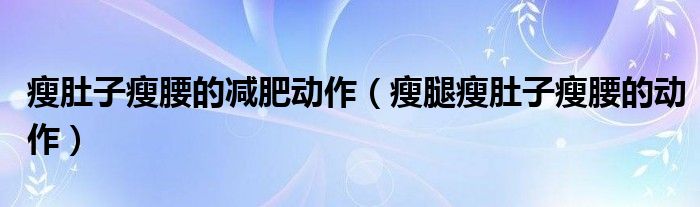 瘦肚子瘦腰的減肥動(dòng)作（瘦腿瘦肚子瘦腰的動(dòng)作）