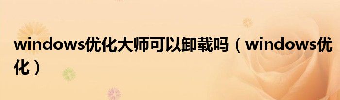windows優(yōu)化大師可以卸載嗎（windows優(yōu)化）
