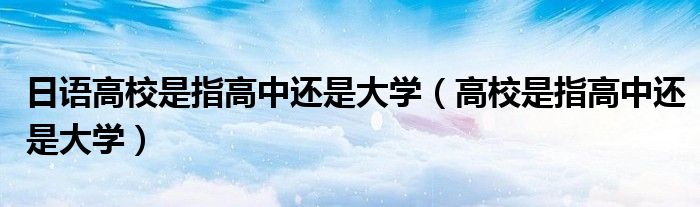 日語(yǔ)高校是指高中還是大學(xué)（高校是指高中還是大學(xué)）