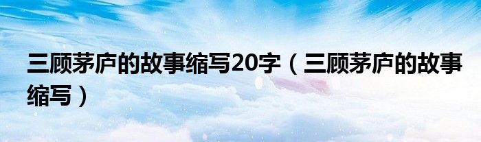 三顧茅廬的故事縮寫(xiě)20字（三顧茅廬的故事縮寫(xiě)）