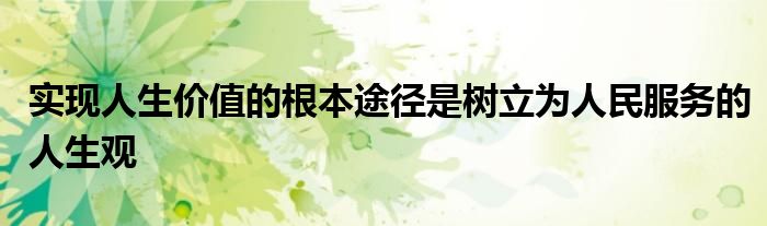 實(shí)現(xiàn)人生價(jià)值的根本途徑是樹立為人民服務(wù)的人生觀
