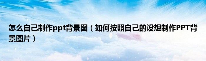 怎么自己制作ppt背景圖（如何按照自己的設(shè)想制作PPT背景圖片）