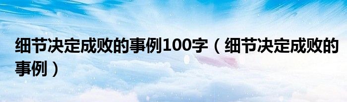細節(jié)決定成敗的事例100字（細節(jié)決定成敗的事例）
