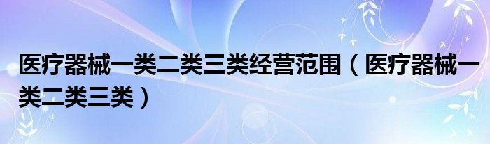 醫(yī)療器械一類二類三類經(jīng)營范圍（醫(yī)療器械一類二類三類）