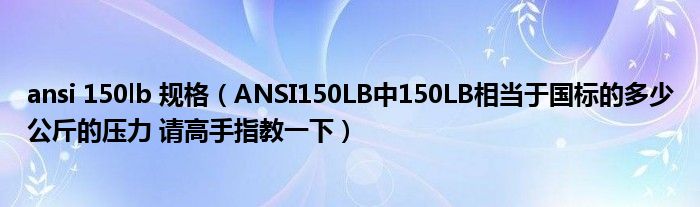 ansi 150lb 規(guī)格（ANSI150LB中150LB相當(dāng)于國標(biāo)的多少公斤的壓力 請高手指教一下）