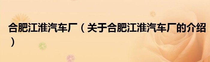 合肥江淮汽車廠（關(guān)于合肥江淮汽車廠的介紹）
