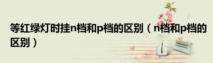 等紅綠燈時掛n檔和p檔的區(qū)別（n檔和p檔的區(qū)別）