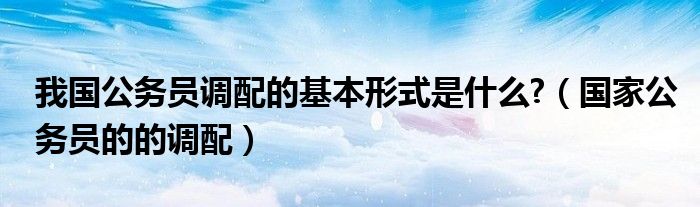 我國(guó)公務(wù)員調(diào)配的基本形式是什么?（國(guó)家公務(wù)員的的調(diào)配）