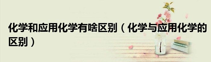 化學(xué)和應(yīng)用化學(xué)有啥區(qū)別（化學(xué)與應(yīng)用化學(xué)的區(qū)別）