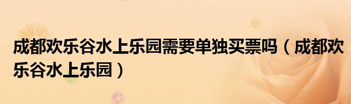 成都歡樂谷水上樂園需要單獨買票嗎（成都歡樂谷水上樂園）