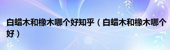白蠟?zāi)竞拖鹉灸膫€(gè)好知乎（白蠟?zāi)竞拖鹉灸膫€(gè)好）