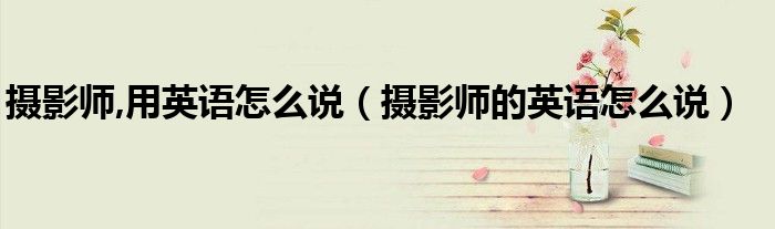 攝影師,用英語(yǔ)怎么說(shuō)（攝影師的英語(yǔ)怎么說(shuō)）