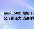 ansi 150lb 規(guī)格（ANSI150LB中150LB相當(dāng)于國標(biāo)的多少公斤的壓力 請高手指教一下）