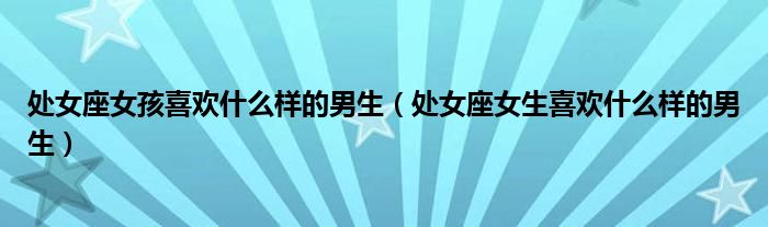 處女座女孩喜歡什么樣的男生（處女座女生喜歡什么樣的男生）