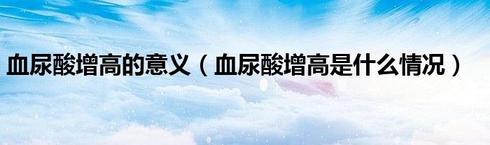 血尿酸增高的意義（血尿酸增高是什么情況）