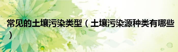 常見的土壤污染類型（土壤污染源種類有哪些）