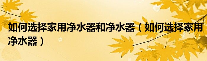 如何選擇家用凈水器和凈水器（如何選擇家用凈水器）