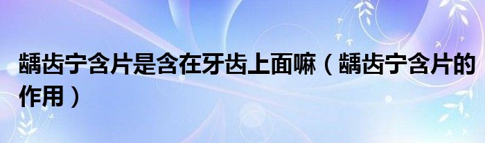 齲齒寧含片是含在牙齒上面嘛（齲齒寧含片的作用）