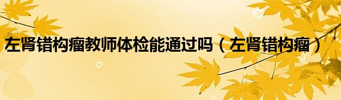 左腎錯(cuò)構(gòu)瘤教師體檢能通過嗎（左腎錯(cuò)構(gòu)瘤）