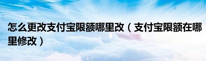 怎么更改支付寶限額哪里改（支付寶限額在哪里修改）