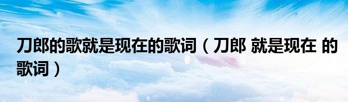 刀郎的歌就是現(xiàn)在的歌詞（刀郎 就是現(xiàn)在 的歌詞）