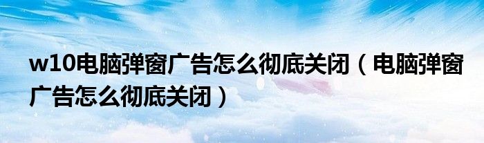 w10電腦彈窗廣告怎么徹底關閉（電腦彈窗廣告怎么徹底關閉）