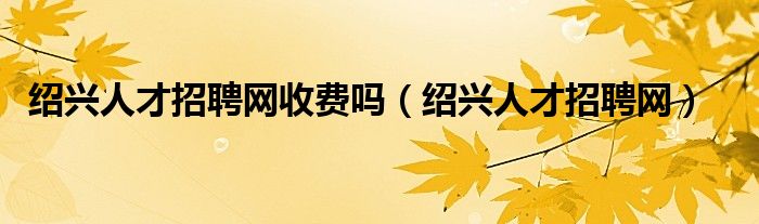 紹興人才招聘網(wǎng)收費(fèi)嗎（紹興人才招聘網(wǎng)）