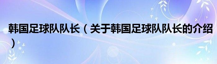 韓國足球隊(duì)隊(duì)長（關(guān)于韓國足球隊(duì)隊(duì)長的介紹）