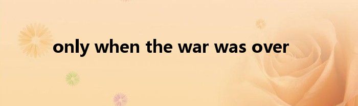 only when the war was over