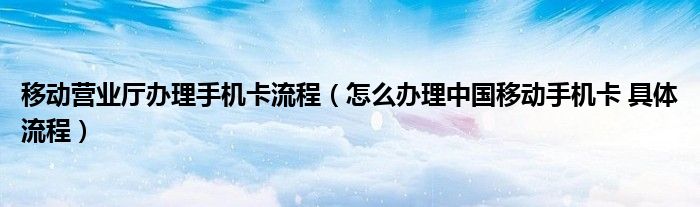 移動(dòng)營(yíng)業(yè)廳辦理手機(jī)卡流程（怎么辦理中國(guó)移動(dòng)手機(jī)卡 具體流程）