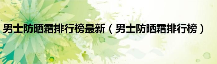 男士防曬霜排行榜最新（男士防曬霜排行榜）