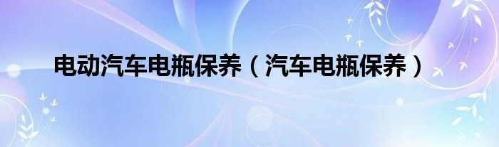 電動汽車電瓶保養(yǎng)（汽車電瓶保養(yǎng)）