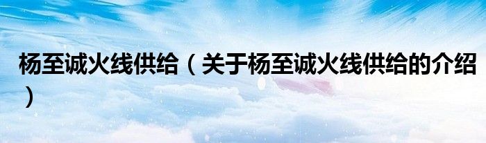 楊至誠火線供給（關(guān)于楊至誠火線供給的介紹）